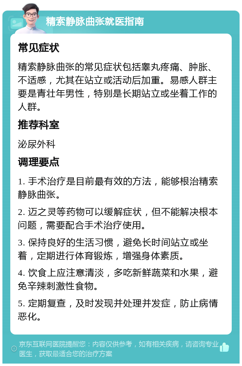 精索静脉曲张就医指南 常见症状 精索静脉曲张的常见症状包括睾丸疼痛、肿胀、不适感，尤其在站立或活动后加重。易感人群主要是青壮年男性，特别是长期站立或坐着工作的人群。 推荐科室 泌尿外科 调理要点 1. 手术治疗是目前最有效的方法，能够根治精索静脉曲张。 2. 迈之灵等药物可以缓解症状，但不能解决根本问题，需要配合手术治疗使用。 3. 保持良好的生活习惯，避免长时间站立或坐着，定期进行体育锻炼，增强身体素质。 4. 饮食上应注意清淡，多吃新鲜蔬菜和水果，避免辛辣刺激性食物。 5. 定期复查，及时发现并处理并发症，防止病情恶化。