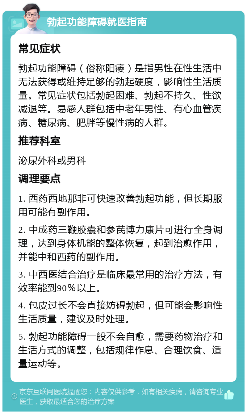 勃起功能障碍就医指南 常见症状 勃起功能障碍（俗称阳痿）是指男性在性生活中无法获得或维持足够的勃起硬度，影响性生活质量。常见症状包括勃起困难、勃起不持久、性欲减退等。易感人群包括中老年男性、有心血管疾病、糖尿病、肥胖等慢性病的人群。 推荐科室 泌尿外科或男科 调理要点 1. 西药西地那非可快速改善勃起功能，但长期服用可能有副作用。 2. 中成药三鞭胶囊和参芪博力康片可进行全身调理，达到身体机能的整体恢复，起到治愈作用，并能中和西药的副作用。 3. 中西医结合治疗是临床最常用的治疗方法，有效率能到90％以上。 4. 包皮过长不会直接妨碍勃起，但可能会影响性生活质量，建议及时处理。 5. 勃起功能障碍一般不会自愈，需要药物治疗和生活方式的调整，包括规律作息、合理饮食、适量运动等。