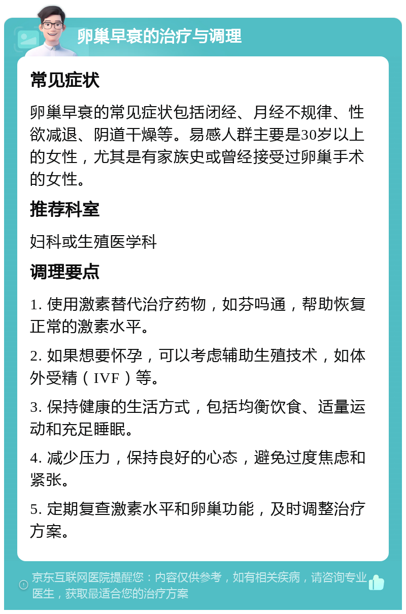 卵巢早衰的治疗与调理 常见症状 卵巢早衰的常见症状包括闭经、月经不规律、性欲减退、阴道干燥等。易感人群主要是30岁以上的女性，尤其是有家族史或曾经接受过卵巢手术的女性。 推荐科室 妇科或生殖医学科 调理要点 1. 使用激素替代治疗药物，如芬吗通，帮助恢复正常的激素水平。 2. 如果想要怀孕，可以考虑辅助生殖技术，如体外受精（IVF）等。 3. 保持健康的生活方式，包括均衡饮食、适量运动和充足睡眠。 4. 减少压力，保持良好的心态，避免过度焦虑和紧张。 5. 定期复查激素水平和卵巢功能，及时调整治疗方案。