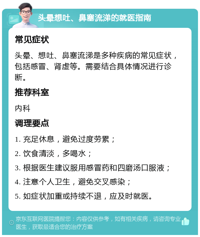 头晕想吐、鼻塞流涕的就医指南 常见症状 头晕、想吐、鼻塞流涕是多种疾病的常见症状，包括感冒、肾虚等。需要结合具体情况进行诊断。 推荐科室 内科 调理要点 1. 充足休息，避免过度劳累； 2. 饮食清淡，多喝水； 3. 根据医生建议服用感冒药和四磨汤口服液； 4. 注意个人卫生，避免交叉感染； 5. 如症状加重或持续不退，应及时就医。