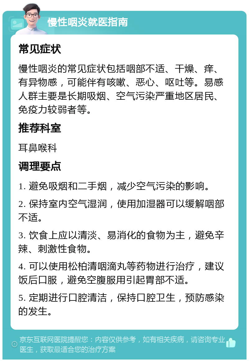 慢性咽炎就医指南 常见症状 慢性咽炎的常见症状包括咽部不适、干燥、痒、有异物感，可能伴有咳嗽、恶心、呕吐等。易感人群主要是长期吸烟、空气污染严重地区居民、免疫力较弱者等。 推荐科室 耳鼻喉科 调理要点 1. 避免吸烟和二手烟，减少空气污染的影响。 2. 保持室内空气湿润，使用加湿器可以缓解咽部不适。 3. 饮食上应以清淡、易消化的食物为主，避免辛辣、刺激性食物。 4. 可以使用松柏清咽滴丸等药物进行治疗，建议饭后口服，避免空腹服用引起胃部不适。 5. 定期进行口腔清洁，保持口腔卫生，预防感染的发生。