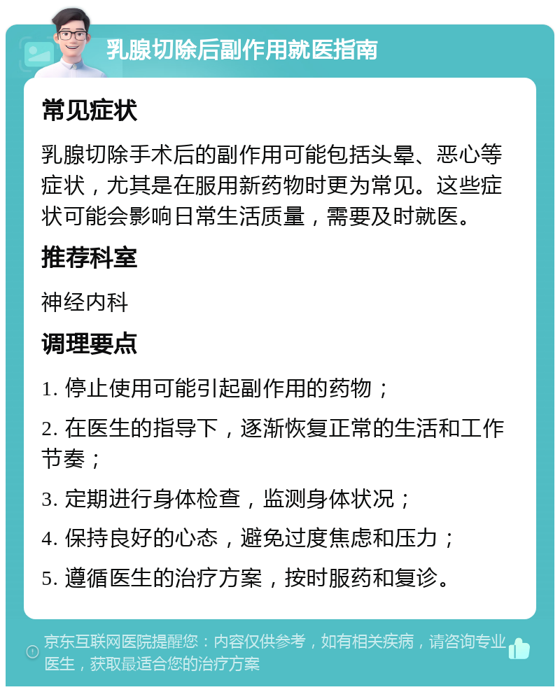 乳腺切除后副作用就医指南 常见症状 乳腺切除手术后的副作用可能包括头晕、恶心等症状，尤其是在服用新药物时更为常见。这些症状可能会影响日常生活质量，需要及时就医。 推荐科室 神经内科 调理要点 1. 停止使用可能引起副作用的药物； 2. 在医生的指导下，逐渐恢复正常的生活和工作节奏； 3. 定期进行身体检查，监测身体状况； 4. 保持良好的心态，避免过度焦虑和压力； 5. 遵循医生的治疗方案，按时服药和复诊。