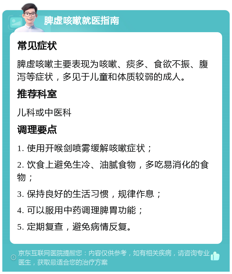 脾虚咳嗽就医指南 常见症状 脾虚咳嗽主要表现为咳嗽、痰多、食欲不振、腹泻等症状，多见于儿童和体质较弱的成人。 推荐科室 儿科或中医科 调理要点 1. 使用开喉剑喷雾缓解咳嗽症状； 2. 饮食上避免生冷、油腻食物，多吃易消化的食物； 3. 保持良好的生活习惯，规律作息； 4. 可以服用中药调理脾胃功能； 5. 定期复查，避免病情反复。