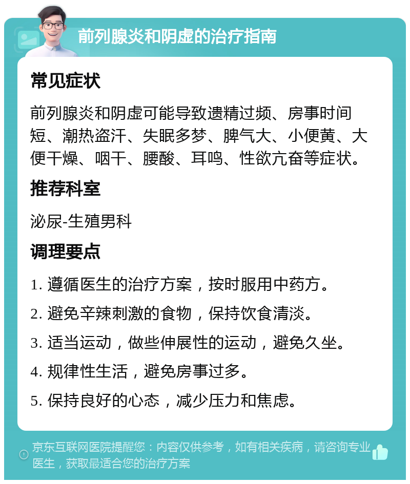 前列腺炎和阴虚的治疗指南 常见症状 前列腺炎和阴虚可能导致遗精过频、房事时间短、潮热盗汗、失眠多梦、脾气大、小便黄、大便干燥、咽干、腰酸、耳鸣、性欲亢奋等症状。 推荐科室 泌尿-生殖男科 调理要点 1. 遵循医生的治疗方案，按时服用中药方。 2. 避免辛辣刺激的食物，保持饮食清淡。 3. 适当运动，做些伸展性的运动，避免久坐。 4. 规律性生活，避免房事过多。 5. 保持良好的心态，减少压力和焦虑。