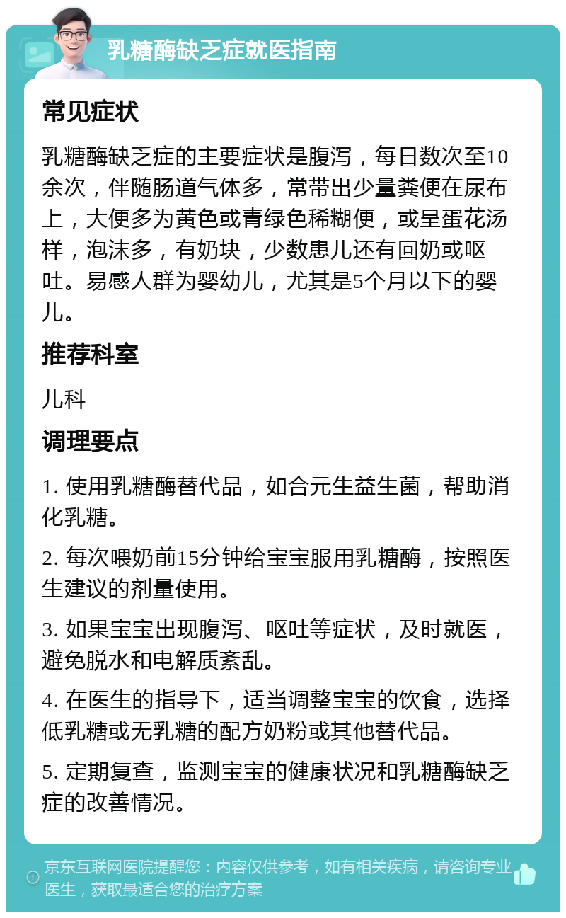 乳糖酶缺乏症就医指南 常见症状 乳糖酶缺乏症的主要症状是腹泻，每日数次至10余次，伴随肠道气体多，常带出少量粪便在尿布上，大便多为黄色或青绿色稀糊便，或呈蛋花汤样，泡沫多，有奶块，少数患儿还有回奶或呕吐。易感人群为婴幼儿，尤其是5个月以下的婴儿。 推荐科室 儿科 调理要点 1. 使用乳糖酶替代品，如合元生益生菌，帮助消化乳糖。 2. 每次喂奶前15分钟给宝宝服用乳糖酶，按照医生建议的剂量使用。 3. 如果宝宝出现腹泻、呕吐等症状，及时就医，避免脱水和电解质紊乱。 4. 在医生的指导下，适当调整宝宝的饮食，选择低乳糖或无乳糖的配方奶粉或其他替代品。 5. 定期复查，监测宝宝的健康状况和乳糖酶缺乏症的改善情况。