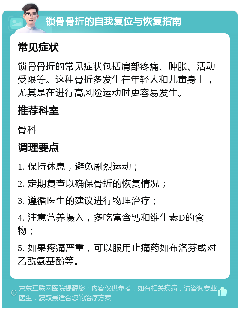 锁骨骨折的自我复位与恢复指南 常见症状 锁骨骨折的常见症状包括肩部疼痛、肿胀、活动受限等。这种骨折多发生在年轻人和儿童身上，尤其是在进行高风险运动时更容易发生。 推荐科室 骨科 调理要点 1. 保持休息，避免剧烈运动； 2. 定期复查以确保骨折的恢复情况； 3. 遵循医生的建议进行物理治疗； 4. 注意营养摄入，多吃富含钙和维生素D的食物； 5. 如果疼痛严重，可以服用止痛药如布洛芬或对乙酰氨基酚等。