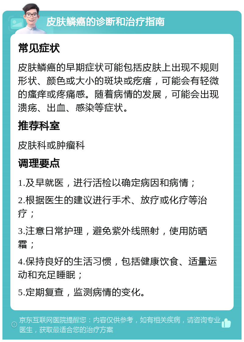 皮肤鳞癌的诊断和治疗指南 常见症状 皮肤鳞癌的早期症状可能包括皮肤上出现不规则形状、颜色或大小的斑块或疙瘩，可能会有轻微的瘙痒或疼痛感。随着病情的发展，可能会出现溃疡、出血、感染等症状。 推荐科室 皮肤科或肿瘤科 调理要点 1.及早就医，进行活检以确定病因和病情； 2.根据医生的建议进行手术、放疗或化疗等治疗； 3.注意日常护理，避免紫外线照射，使用防晒霜； 4.保持良好的生活习惯，包括健康饮食、适量运动和充足睡眠； 5.定期复查，监测病情的变化。