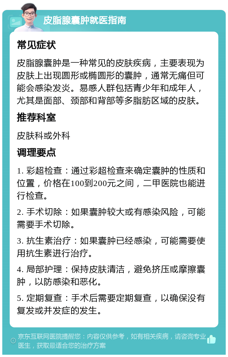 皮脂腺囊肿就医指南 常见症状 皮脂腺囊肿是一种常见的皮肤疾病，主要表现为皮肤上出现圆形或椭圆形的囊肿，通常无痛但可能会感染发炎。易感人群包括青少年和成年人，尤其是面部、颈部和背部等多脂肪区域的皮肤。 推荐科室 皮肤科或外科 调理要点 1. 彩超检查：通过彩超检查来确定囊肿的性质和位置，价格在100到200元之间，二甲医院也能进行检查。 2. 手术切除：如果囊肿较大或有感染风险，可能需要手术切除。 3. 抗生素治疗：如果囊肿已经感染，可能需要使用抗生素进行治疗。 4. 局部护理：保持皮肤清洁，避免挤压或摩擦囊肿，以防感染和恶化。 5. 定期复查：手术后需要定期复查，以确保没有复发或并发症的发生。