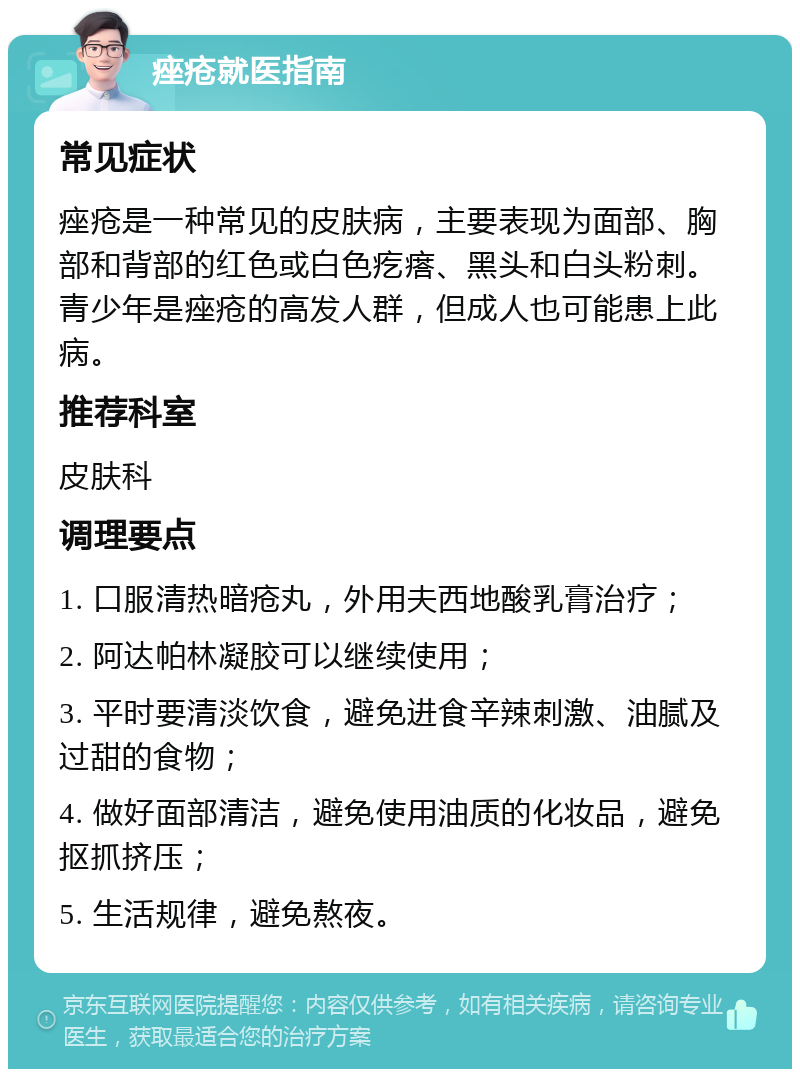 痤疮就医指南 常见症状 痤疮是一种常见的皮肤病，主要表现为面部、胸部和背部的红色或白色疙瘩、黑头和白头粉刺。青少年是痤疮的高发人群，但成人也可能患上此病。 推荐科室 皮肤科 调理要点 1. 口服清热暗疮丸，外用夫西地酸乳膏治疗； 2. 阿达帕林凝胶可以继续使用； 3. 平时要清淡饮食，避免进食辛辣刺激、油腻及过甜的食物； 4. 做好面部清洁，避免使用油质的化妆品，避免抠抓挤压； 5. 生活规律，避免熬夜。