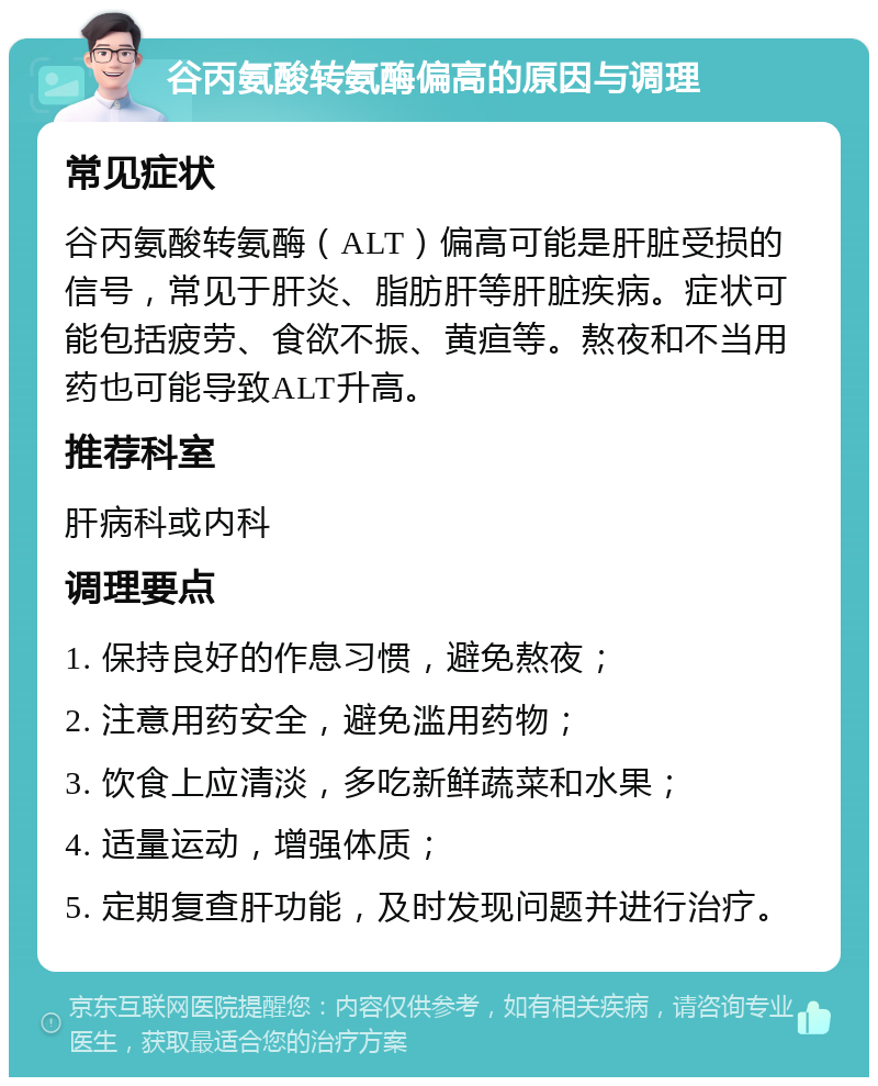 谷丙氨酸转氨酶偏高的原因与调理 常见症状 谷丙氨酸转氨酶（ALT）偏高可能是肝脏受损的信号，常见于肝炎、脂肪肝等肝脏疾病。症状可能包括疲劳、食欲不振、黄疸等。熬夜和不当用药也可能导致ALT升高。 推荐科室 肝病科或内科 调理要点 1. 保持良好的作息习惯，避免熬夜； 2. 注意用药安全，避免滥用药物； 3. 饮食上应清淡，多吃新鲜蔬菜和水果； 4. 适量运动，增强体质； 5. 定期复查肝功能，及时发现问题并进行治疗。