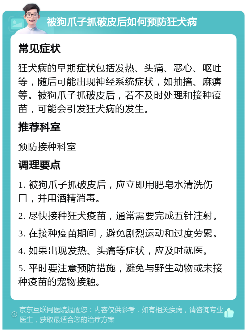 被狗爪子抓破皮后如何预防狂犬病 常见症状 狂犬病的早期症状包括发热、头痛、恶心、呕吐等，随后可能出现神经系统症状，如抽搐、麻痹等。被狗爪子抓破皮后，若不及时处理和接种疫苗，可能会引发狂犬病的发生。 推荐科室 预防接种科室 调理要点 1. 被狗爪子抓破皮后，应立即用肥皂水清洗伤口，并用酒精消毒。 2. 尽快接种狂犬疫苗，通常需要完成五针注射。 3. 在接种疫苗期间，避免剧烈运动和过度劳累。 4. 如果出现发热、头痛等症状，应及时就医。 5. 平时要注意预防措施，避免与野生动物或未接种疫苗的宠物接触。