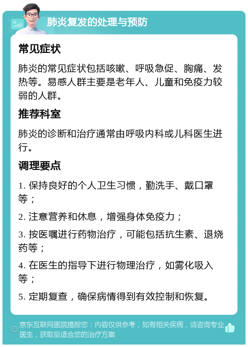 肺炎复发的处理与预防 常见症状 肺炎的常见症状包括咳嗽、呼吸急促、胸痛、发热等。易感人群主要是老年人、儿童和免疫力较弱的人群。 推荐科室 肺炎的诊断和治疗通常由呼吸内科或儿科医生进行。 调理要点 1. 保持良好的个人卫生习惯，勤洗手、戴口罩等； 2. 注意营养和休息，增强身体免疫力； 3. 按医嘱进行药物治疗，可能包括抗生素、退烧药等； 4. 在医生的指导下进行物理治疗，如雾化吸入等； 5. 定期复查，确保病情得到有效控制和恢复。