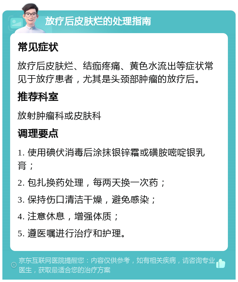 放疗后皮肤烂的处理指南 常见症状 放疗后皮肤烂、结痂疼痛、黄色水流出等症状常见于放疗患者，尤其是头颈部肿瘤的放疗后。 推荐科室 放射肿瘤科或皮肤科 调理要点 1. 使用碘伏消毒后涂抹银锌霜或磺胺嘧啶银乳膏； 2. 包扎换药处理，每两天换一次药； 3. 保持伤口清洁干燥，避免感染； 4. 注意休息，增强体质； 5. 遵医嘱进行治疗和护理。