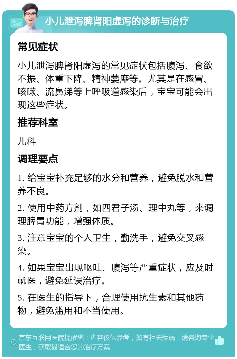 小儿泄泻脾肾阳虚泻的诊断与治疗 常见症状 小儿泄泻脾肾阳虚泻的常见症状包括腹泻、食欲不振、体重下降、精神萎靡等。尤其是在感冒、咳嗽、流鼻涕等上呼吸道感染后，宝宝可能会出现这些症状。 推荐科室 儿科 调理要点 1. 给宝宝补充足够的水分和营养，避免脱水和营养不良。 2. 使用中药方剂，如四君子汤、理中丸等，来调理脾胃功能，增强体质。 3. 注意宝宝的个人卫生，勤洗手，避免交叉感染。 4. 如果宝宝出现呕吐、腹泻等严重症状，应及时就医，避免延误治疗。 5. 在医生的指导下，合理使用抗生素和其他药物，避免滥用和不当使用。