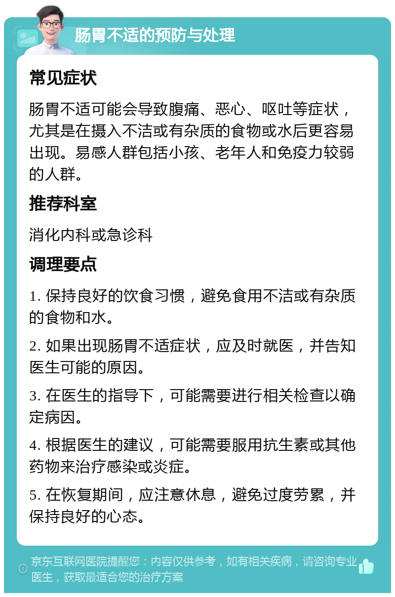 肠胃不适的预防与处理 常见症状 肠胃不适可能会导致腹痛、恶心、呕吐等症状，尤其是在摄入不洁或有杂质的食物或水后更容易出现。易感人群包括小孩、老年人和免疫力较弱的人群。 推荐科室 消化内科或急诊科 调理要点 1. 保持良好的饮食习惯，避免食用不洁或有杂质的食物和水。 2. 如果出现肠胃不适症状，应及时就医，并告知医生可能的原因。 3. 在医生的指导下，可能需要进行相关检查以确定病因。 4. 根据医生的建议，可能需要服用抗生素或其他药物来治疗感染或炎症。 5. 在恢复期间，应注意休息，避免过度劳累，并保持良好的心态。