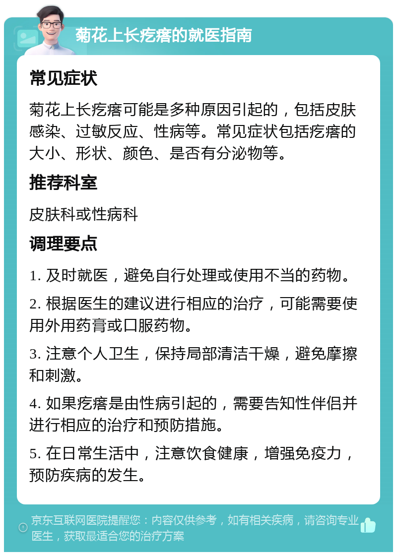 菊花上长疙瘩的就医指南 常见症状 菊花上长疙瘩可能是多种原因引起的，包括皮肤感染、过敏反应、性病等。常见症状包括疙瘩的大小、形状、颜色、是否有分泌物等。 推荐科室 皮肤科或性病科 调理要点 1. 及时就医，避免自行处理或使用不当的药物。 2. 根据医生的建议进行相应的治疗，可能需要使用外用药膏或口服药物。 3. 注意个人卫生，保持局部清洁干燥，避免摩擦和刺激。 4. 如果疙瘩是由性病引起的，需要告知性伴侣并进行相应的治疗和预防措施。 5. 在日常生活中，注意饮食健康，增强免疫力，预防疾病的发生。