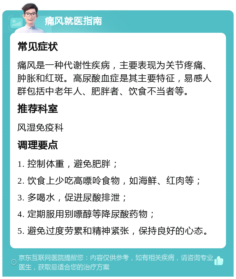 痛风就医指南 常见症状 痛风是一种代谢性疾病，主要表现为关节疼痛、肿胀和红斑。高尿酸血症是其主要特征，易感人群包括中老年人、肥胖者、饮食不当者等。 推荐科室 风湿免疫科 调理要点 1. 控制体重，避免肥胖； 2. 饮食上少吃高嘌呤食物，如海鲜、红肉等； 3. 多喝水，促进尿酸排泄； 4. 定期服用别嘌醇等降尿酸药物； 5. 避免过度劳累和精神紧张，保持良好的心态。