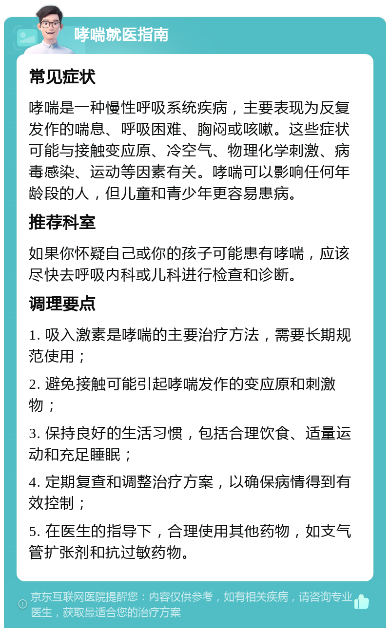 哮喘就医指南 常见症状 哮喘是一种慢性呼吸系统疾病，主要表现为反复发作的喘息、呼吸困难、胸闷或咳嗽。这些症状可能与接触变应原、冷空气、物理化学刺激、病毒感染、运动等因素有关。哮喘可以影响任何年龄段的人，但儿童和青少年更容易患病。 推荐科室 如果你怀疑自己或你的孩子可能患有哮喘，应该尽快去呼吸内科或儿科进行检查和诊断。 调理要点 1. 吸入激素是哮喘的主要治疗方法，需要长期规范使用； 2. 避免接触可能引起哮喘发作的变应原和刺激物； 3. 保持良好的生活习惯，包括合理饮食、适量运动和充足睡眠； 4. 定期复查和调整治疗方案，以确保病情得到有效控制； 5. 在医生的指导下，合理使用其他药物，如支气管扩张剂和抗过敏药物。