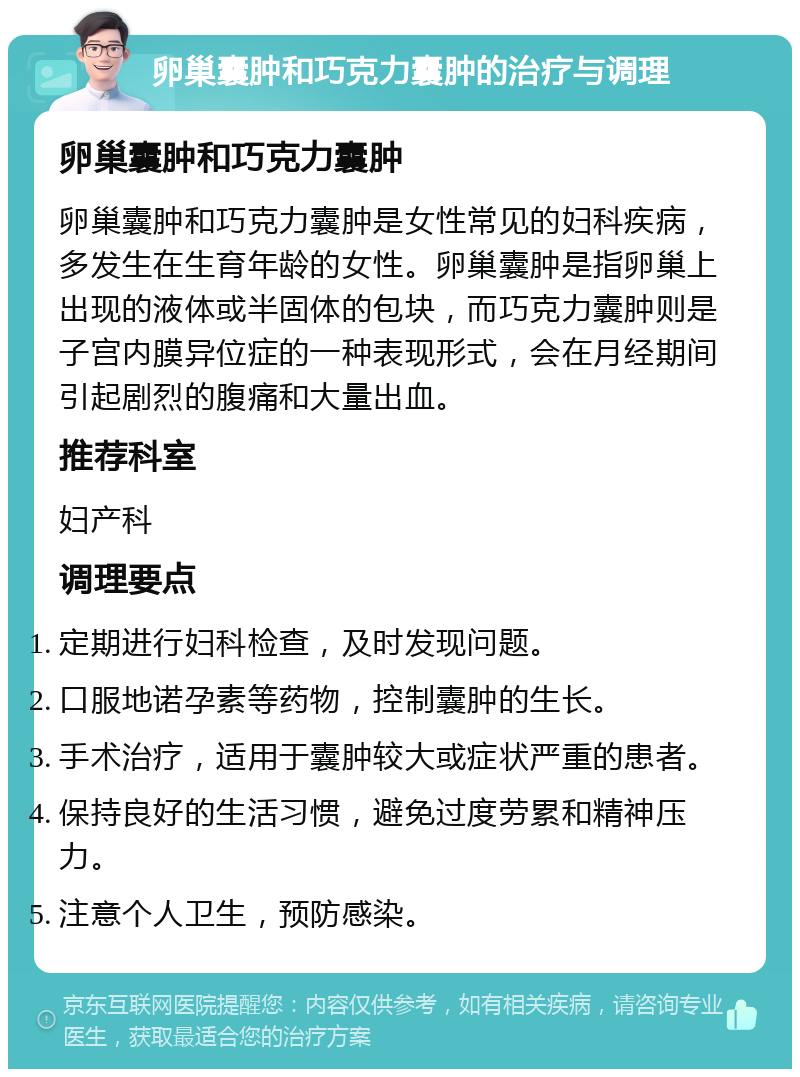 卵巢囊肿和巧克力囊肿的治疗与调理 卵巢囊肿和巧克力囊肿 卵巢囊肿和巧克力囊肿是女性常见的妇科疾病，多发生在生育年龄的女性。卵巢囊肿是指卵巢上出现的液体或半固体的包块，而巧克力囊肿则是子宫内膜异位症的一种表现形式，会在月经期间引起剧烈的腹痛和大量出血。 推荐科室 妇产科 调理要点 定期进行妇科检查，及时发现问题。 口服地诺孕素等药物，控制囊肿的生长。 手术治疗，适用于囊肿较大或症状严重的患者。 保持良好的生活习惯，避免过度劳累和精神压力。 注意个人卫生，预防感染。