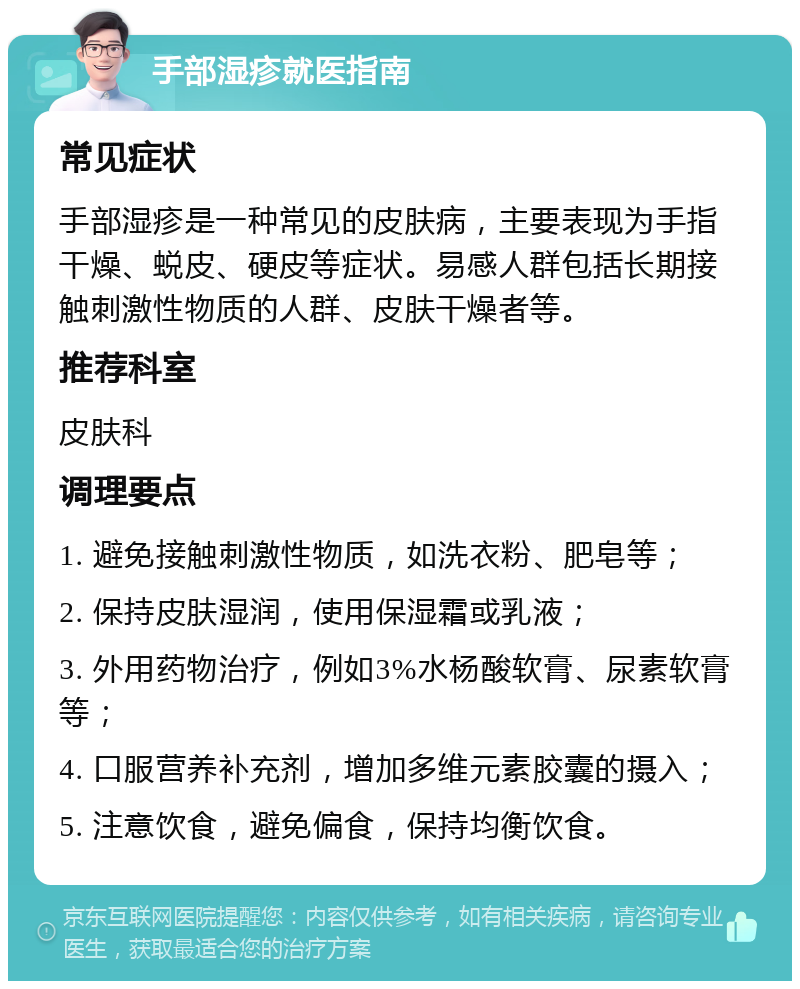 手部湿疹就医指南 常见症状 手部湿疹是一种常见的皮肤病，主要表现为手指干燥、蜕皮、硬皮等症状。易感人群包括长期接触刺激性物质的人群、皮肤干燥者等。 推荐科室 皮肤科 调理要点 1. 避免接触刺激性物质，如洗衣粉、肥皂等； 2. 保持皮肤湿润，使用保湿霜或乳液； 3. 外用药物治疗，例如3%水杨酸软膏、尿素软膏等； 4. 口服营养补充剂，增加多维元素胶囊的摄入； 5. 注意饮食，避免偏食，保持均衡饮食。