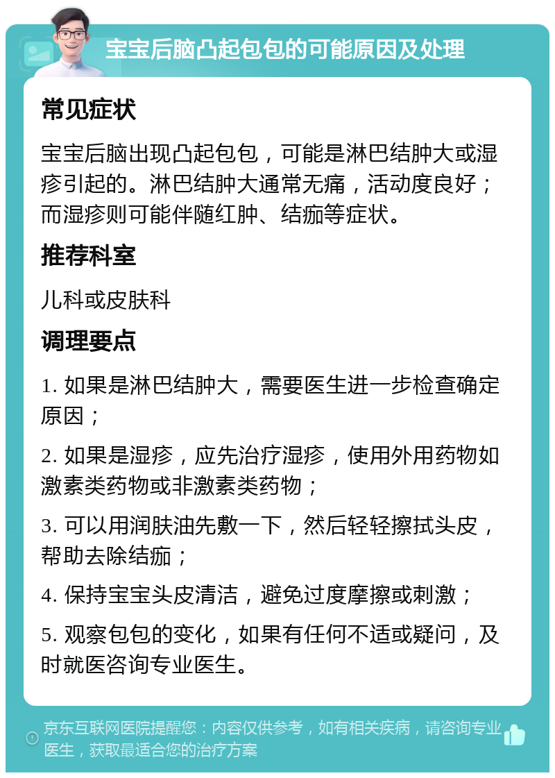 宝宝后脑凸起包包的可能原因及处理 常见症状 宝宝后脑出现凸起包包，可能是淋巴结肿大或湿疹引起的。淋巴结肿大通常无痛，活动度良好；而湿疹则可能伴随红肿、结痂等症状。 推荐科室 儿科或皮肤科 调理要点 1. 如果是淋巴结肿大，需要医生进一步检查确定原因； 2. 如果是湿疹，应先治疗湿疹，使用外用药物如激素类药物或非激素类药物； 3. 可以用润肤油先敷一下，然后轻轻擦拭头皮，帮助去除结痂； 4. 保持宝宝头皮清洁，避免过度摩擦或刺激； 5. 观察包包的变化，如果有任何不适或疑问，及时就医咨询专业医生。