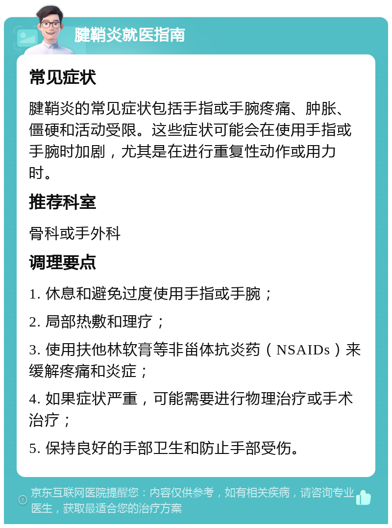 腱鞘炎就医指南 常见症状 腱鞘炎的常见症状包括手指或手腕疼痛、肿胀、僵硬和活动受限。这些症状可能会在使用手指或手腕时加剧，尤其是在进行重复性动作或用力时。 推荐科室 骨科或手外科 调理要点 1. 休息和避免过度使用手指或手腕； 2. 局部热敷和理疗； 3. 使用扶他林软膏等非甾体抗炎药（NSAIDs）来缓解疼痛和炎症； 4. 如果症状严重，可能需要进行物理治疗或手术治疗； 5. 保持良好的手部卫生和防止手部受伤。