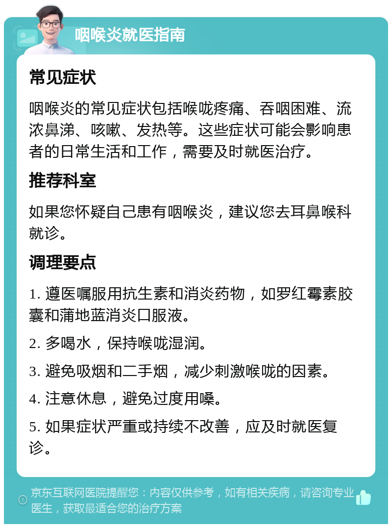 咽喉炎就医指南 常见症状 咽喉炎的常见症状包括喉咙疼痛、吞咽困难、流浓鼻涕、咳嗽、发热等。这些症状可能会影响患者的日常生活和工作，需要及时就医治疗。 推荐科室 如果您怀疑自己患有咽喉炎，建议您去耳鼻喉科就诊。 调理要点 1. 遵医嘱服用抗生素和消炎药物，如罗红霉素胶囊和蒲地蓝消炎口服液。 2. 多喝水，保持喉咙湿润。 3. 避免吸烟和二手烟，减少刺激喉咙的因素。 4. 注意休息，避免过度用嗓。 5. 如果症状严重或持续不改善，应及时就医复诊。