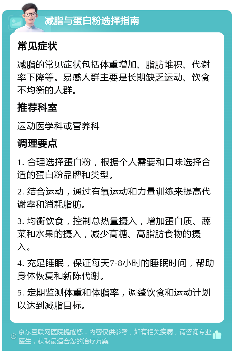 减脂与蛋白粉选择指南 常见症状 减脂的常见症状包括体重增加、脂肪堆积、代谢率下降等。易感人群主要是长期缺乏运动、饮食不均衡的人群。 推荐科室 运动医学科或营养科 调理要点 1. 合理选择蛋白粉，根据个人需要和口味选择合适的蛋白粉品牌和类型。 2. 结合运动，通过有氧运动和力量训练来提高代谢率和消耗脂肪。 3. 均衡饮食，控制总热量摄入，增加蛋白质、蔬菜和水果的摄入，减少高糖、高脂肪食物的摄入。 4. 充足睡眠，保证每天7-8小时的睡眠时间，帮助身体恢复和新陈代谢。 5. 定期监测体重和体脂率，调整饮食和运动计划以达到减脂目标。