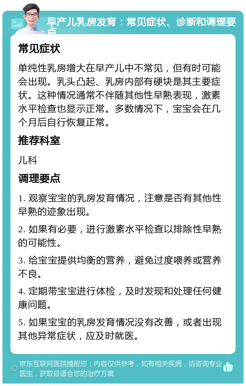 早产儿乳房发育：常见症状、诊断和调理要点 常见症状 单纯性乳房增大在早产儿中不常见，但有时可能会出现。乳头凸起、乳房内部有硬块是其主要症状。这种情况通常不伴随其他性早熟表现，激素水平检查也显示正常。多数情况下，宝宝会在几个月后自行恢复正常。 推荐科室 儿科 调理要点 1. 观察宝宝的乳房发育情况，注意是否有其他性早熟的迹象出现。 2. 如果有必要，进行激素水平检查以排除性早熟的可能性。 3. 给宝宝提供均衡的营养，避免过度喂养或营养不良。 4. 定期带宝宝进行体检，及时发现和处理任何健康问题。 5. 如果宝宝的乳房发育情况没有改善，或者出现其他异常症状，应及时就医。