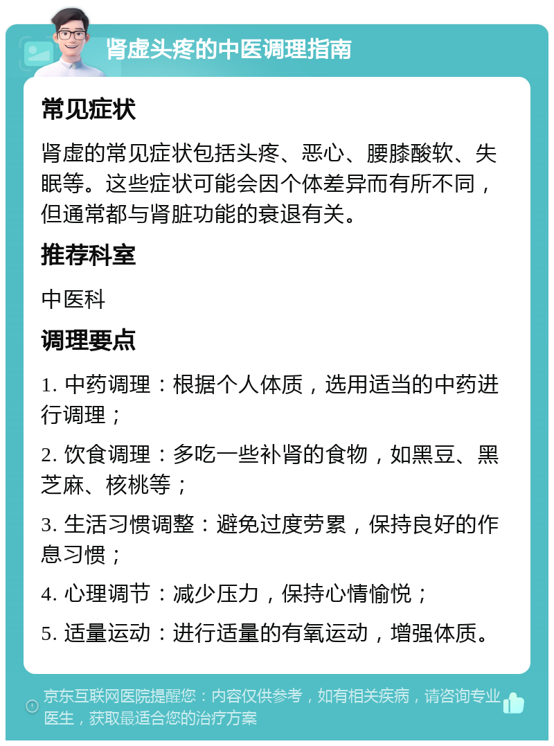 肾虚头疼的中医调理指南 常见症状 肾虚的常见症状包括头疼、恶心、腰膝酸软、失眠等。这些症状可能会因个体差异而有所不同，但通常都与肾脏功能的衰退有关。 推荐科室 中医科 调理要点 1. 中药调理：根据个人体质，选用适当的中药进行调理； 2. 饮食调理：多吃一些补肾的食物，如黑豆、黑芝麻、核桃等； 3. 生活习惯调整：避免过度劳累，保持良好的作息习惯； 4. 心理调节：减少压力，保持心情愉悦； 5. 适量运动：进行适量的有氧运动，增强体质。