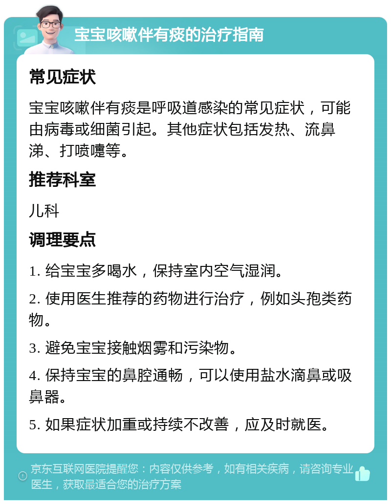 宝宝咳嗽伴有痰的治疗指南 常见症状 宝宝咳嗽伴有痰是呼吸道感染的常见症状，可能由病毒或细菌引起。其他症状包括发热、流鼻涕、打喷嚏等。 推荐科室 儿科 调理要点 1. 给宝宝多喝水，保持室内空气湿润。 2. 使用医生推荐的药物进行治疗，例如头孢类药物。 3. 避免宝宝接触烟雾和污染物。 4. 保持宝宝的鼻腔通畅，可以使用盐水滴鼻或吸鼻器。 5. 如果症状加重或持续不改善，应及时就医。