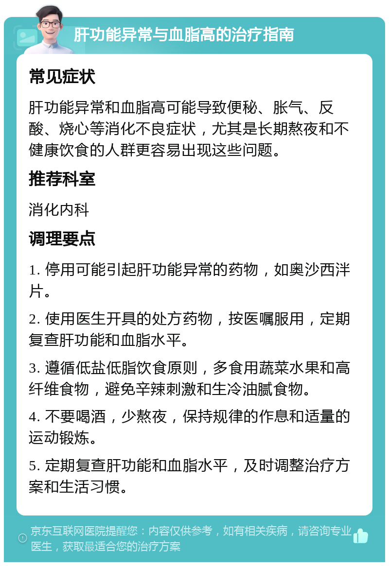 肝功能异常与血脂高的治疗指南 常见症状 肝功能异常和血脂高可能导致便秘、胀气、反酸、烧心等消化不良症状，尤其是长期熬夜和不健康饮食的人群更容易出现这些问题。 推荐科室 消化内科 调理要点 1. 停用可能引起肝功能异常的药物，如奥沙西泮片。 2. 使用医生开具的处方药物，按医嘱服用，定期复查肝功能和血脂水平。 3. 遵循低盐低脂饮食原则，多食用蔬菜水果和高纤维食物，避免辛辣刺激和生冷油腻食物。 4. 不要喝酒，少熬夜，保持规律的作息和适量的运动锻炼。 5. 定期复查肝功能和血脂水平，及时调整治疗方案和生活习惯。