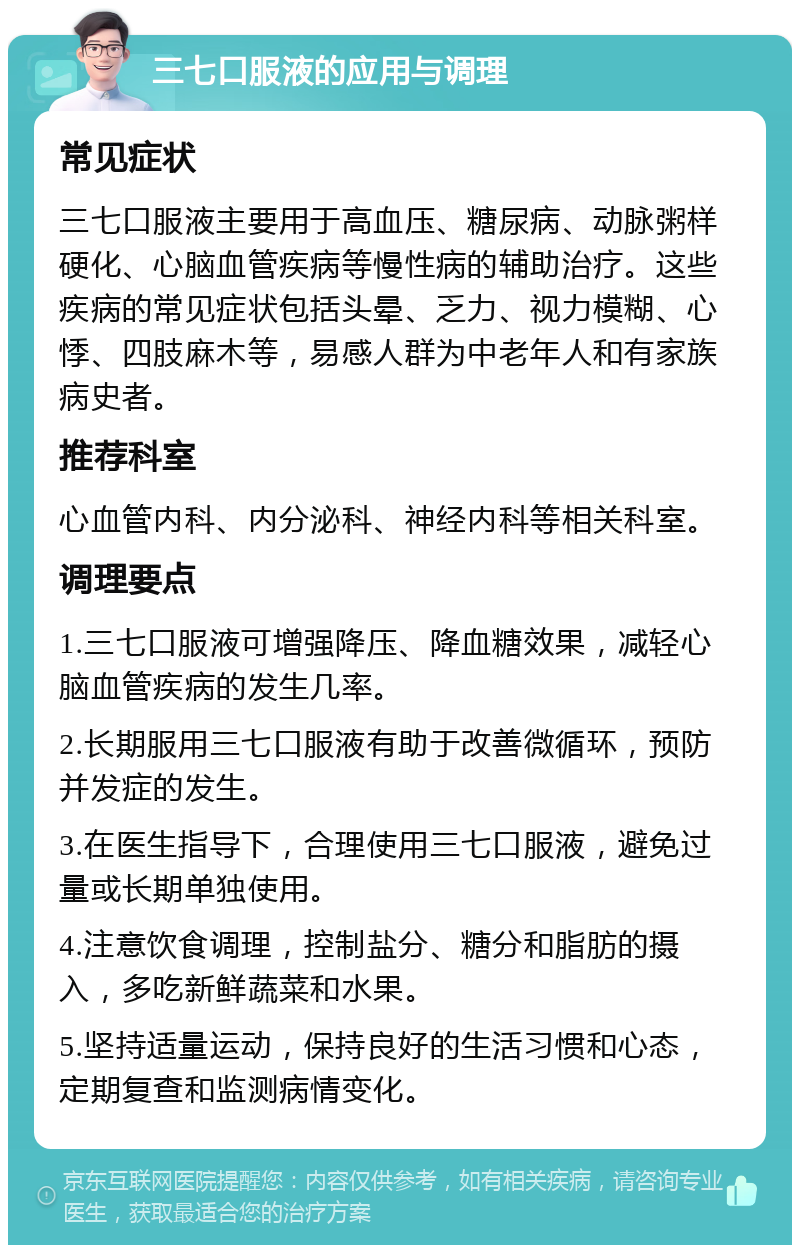 三七口服液的应用与调理 常见症状 三七口服液主要用于高血压、糖尿病、动脉粥样硬化、心脑血管疾病等慢性病的辅助治疗。这些疾病的常见症状包括头晕、乏力、视力模糊、心悸、四肢麻木等，易感人群为中老年人和有家族病史者。 推荐科室 心血管内科、内分泌科、神经内科等相关科室。 调理要点 1.三七口服液可增强降压、降血糖效果，减轻心脑血管疾病的发生几率。 2.长期服用三七口服液有助于改善微循环，预防并发症的发生。 3.在医生指导下，合理使用三七口服液，避免过量或长期单独使用。 4.注意饮食调理，控制盐分、糖分和脂肪的摄入，多吃新鲜蔬菜和水果。 5.坚持适量运动，保持良好的生活习惯和心态，定期复查和监测病情变化。