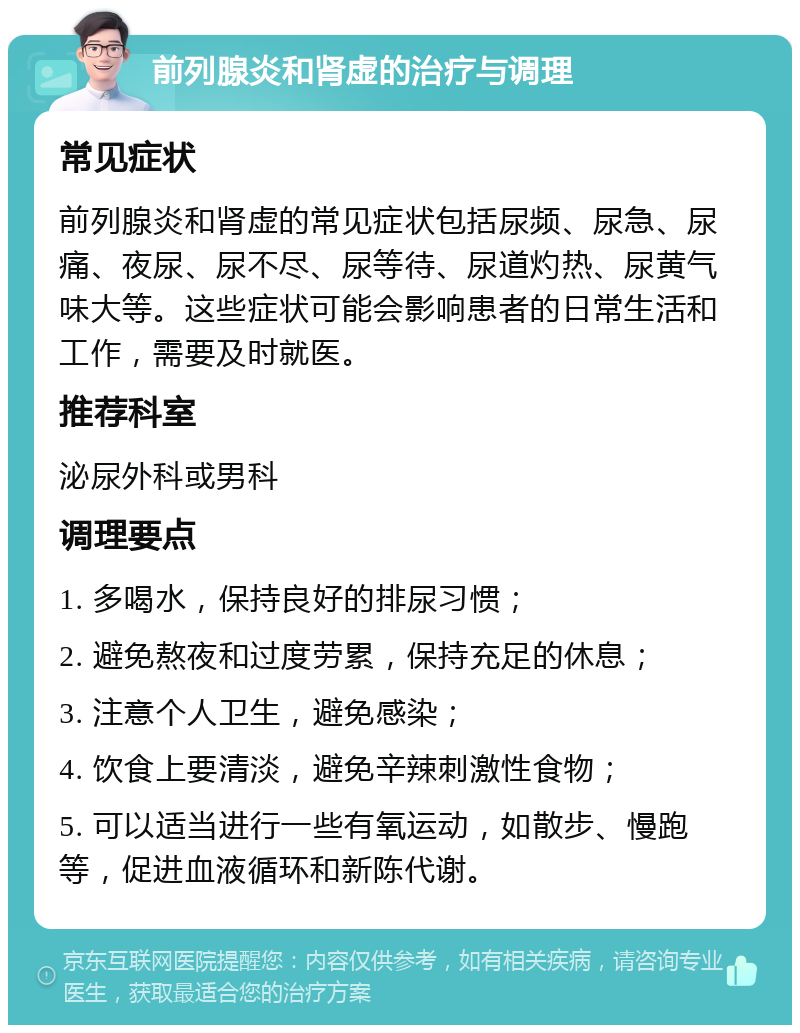 前列腺炎和肾虚的治疗与调理 常见症状 前列腺炎和肾虚的常见症状包括尿频、尿急、尿痛、夜尿、尿不尽、尿等待、尿道灼热、尿黄气味大等。这些症状可能会影响患者的日常生活和工作，需要及时就医。 推荐科室 泌尿外科或男科 调理要点 1. 多喝水，保持良好的排尿习惯； 2. 避免熬夜和过度劳累，保持充足的休息； 3. 注意个人卫生，避免感染； 4. 饮食上要清淡，避免辛辣刺激性食物； 5. 可以适当进行一些有氧运动，如散步、慢跑等，促进血液循环和新陈代谢。