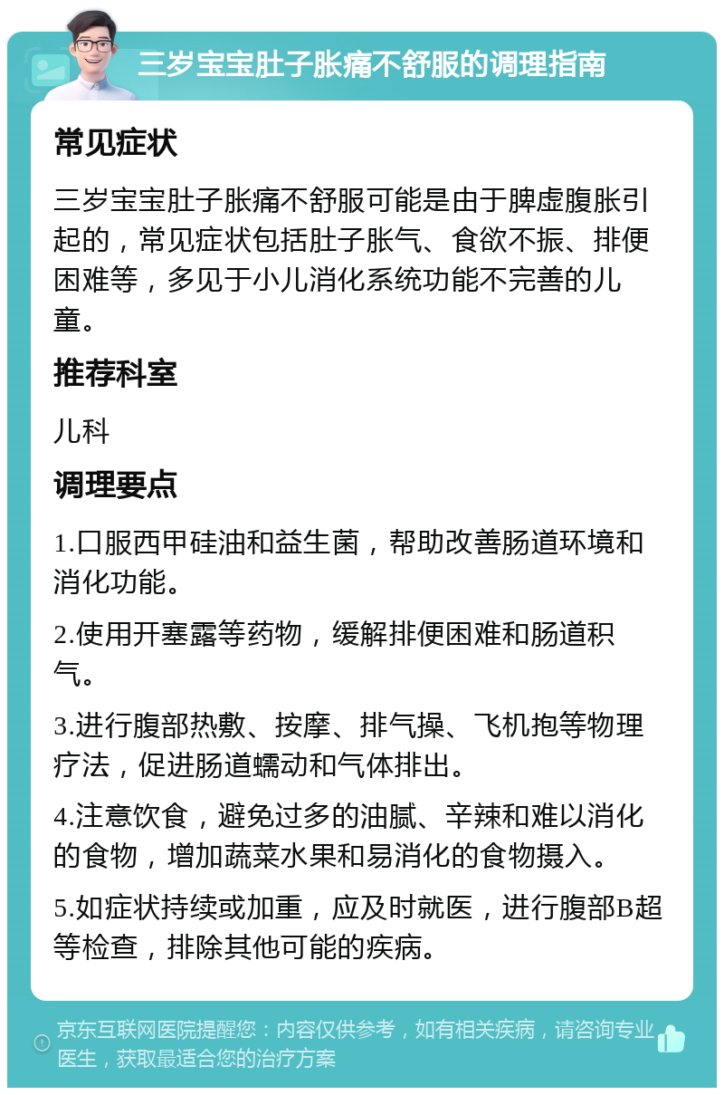 三岁宝宝肚子胀痛不舒服的调理指南 常见症状 三岁宝宝肚子胀痛不舒服可能是由于脾虚腹胀引起的，常见症状包括肚子胀气、食欲不振、排便困难等，多见于小儿消化系统功能不完善的儿童。 推荐科室 儿科 调理要点 1.口服西甲硅油和益生菌，帮助改善肠道环境和消化功能。 2.使用开塞露等药物，缓解排便困难和肠道积气。 3.进行腹部热敷、按摩、排气操、飞机抱等物理疗法，促进肠道蠕动和气体排出。 4.注意饮食，避免过多的油腻、辛辣和难以消化的食物，增加蔬菜水果和易消化的食物摄入。 5.如症状持续或加重，应及时就医，进行腹部B超等检查，排除其他可能的疾病。