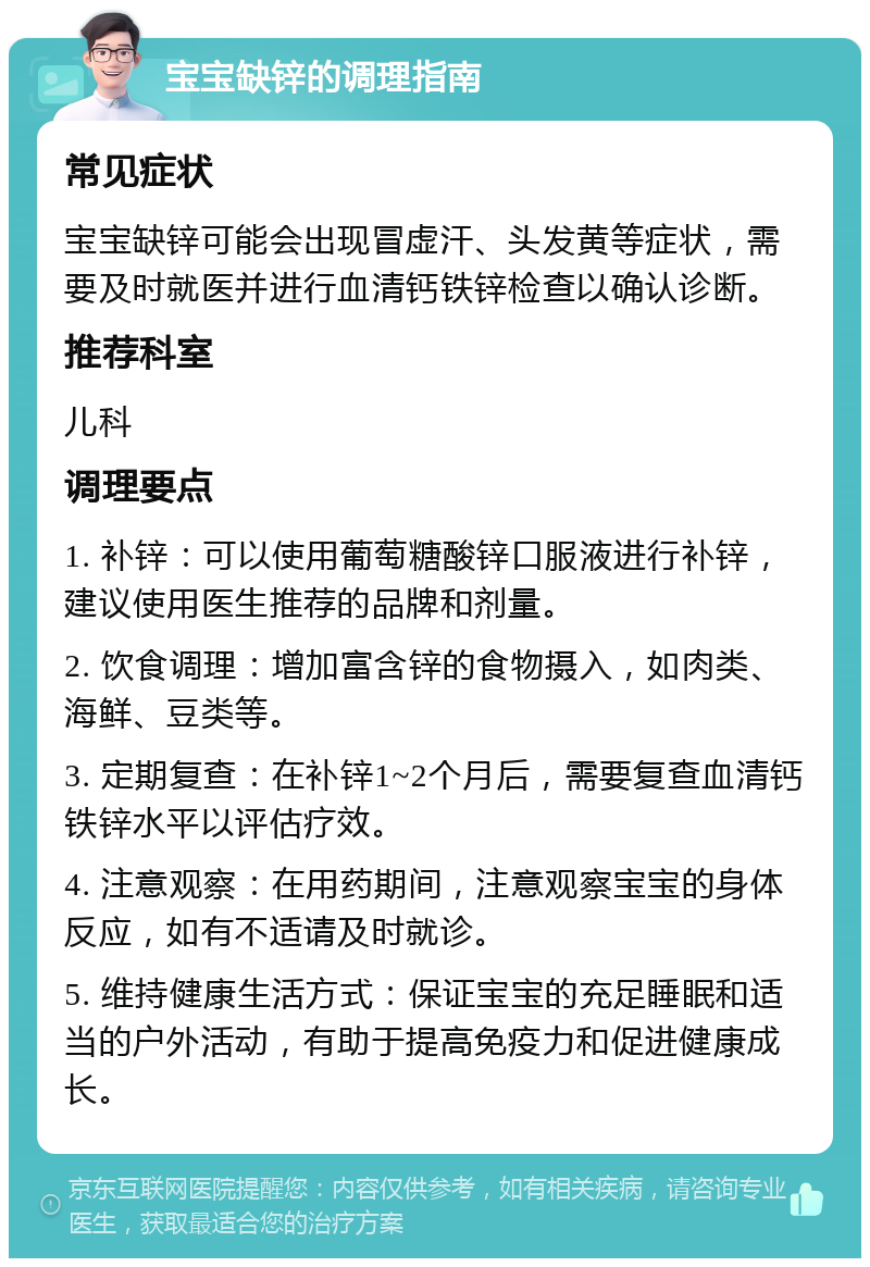 宝宝缺锌的调理指南 常见症状 宝宝缺锌可能会出现冒虚汗、头发黄等症状，需要及时就医并进行血清钙铁锌检查以确认诊断。 推荐科室 儿科 调理要点 1. 补锌：可以使用葡萄糖酸锌口服液进行补锌，建议使用医生推荐的品牌和剂量。 2. 饮食调理：增加富含锌的食物摄入，如肉类、海鲜、豆类等。 3. 定期复查：在补锌1~2个月后，需要复查血清钙铁锌水平以评估疗效。 4. 注意观察：在用药期间，注意观察宝宝的身体反应，如有不适请及时就诊。 5. 维持健康生活方式：保证宝宝的充足睡眠和适当的户外活动，有助于提高免疫力和促进健康成长。