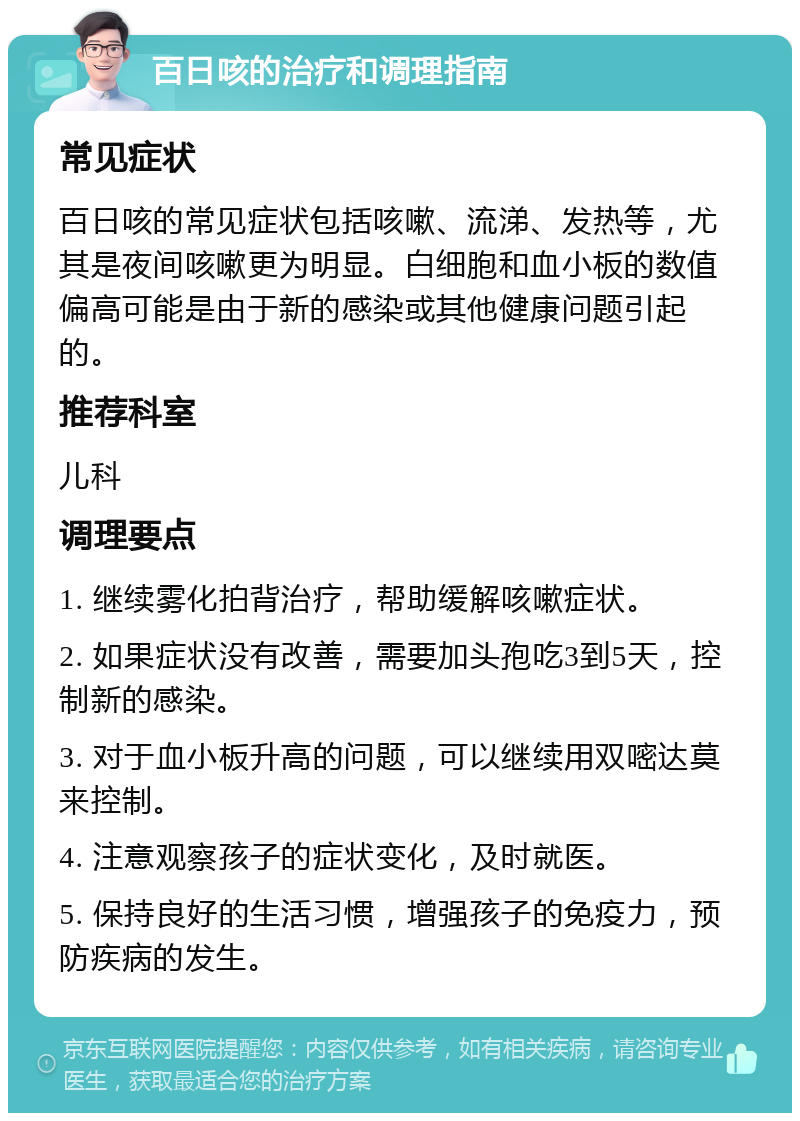 百日咳的治疗和调理指南 常见症状 百日咳的常见症状包括咳嗽、流涕、发热等，尤其是夜间咳嗽更为明显。白细胞和血小板的数值偏高可能是由于新的感染或其他健康问题引起的。 推荐科室 儿科 调理要点 1. 继续雾化拍背治疗，帮助缓解咳嗽症状。 2. 如果症状没有改善，需要加头孢吃3到5天，控制新的感染。 3. 对于血小板升高的问题，可以继续用双嘧达莫来控制。 4. 注意观察孩子的症状变化，及时就医。 5. 保持良好的生活习惯，增强孩子的免疫力，预防疾病的发生。