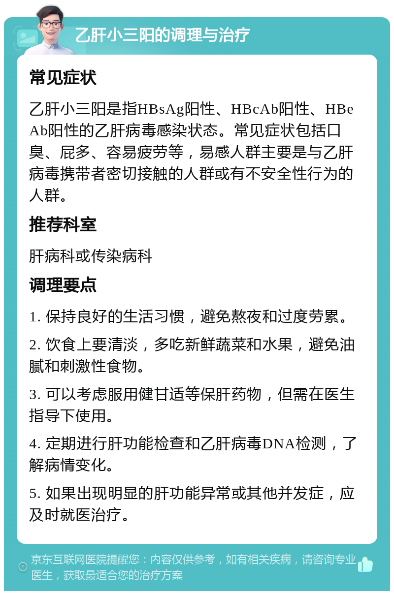 乙肝小三阳的调理与治疗 常见症状 乙肝小三阳是指HBsAg阳性、HBcAb阳性、HBeAb阳性的乙肝病毒感染状态。常见症状包括口臭、屁多、容易疲劳等，易感人群主要是与乙肝病毒携带者密切接触的人群或有不安全性行为的人群。 推荐科室 肝病科或传染病科 调理要点 1. 保持良好的生活习惯，避免熬夜和过度劳累。 2. 饮食上要清淡，多吃新鲜蔬菜和水果，避免油腻和刺激性食物。 3. 可以考虑服用健甘适等保肝药物，但需在医生指导下使用。 4. 定期进行肝功能检查和乙肝病毒DNA检测，了解病情变化。 5. 如果出现明显的肝功能异常或其他并发症，应及时就医治疗。