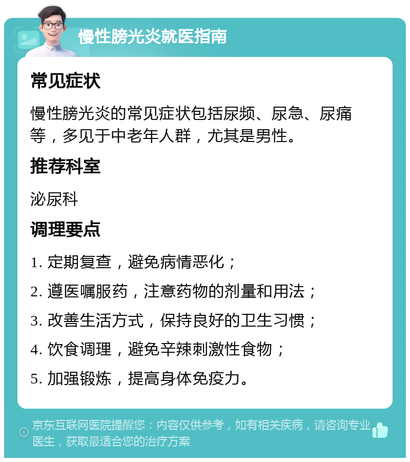 慢性膀光炎就医指南 常见症状 慢性膀光炎的常见症状包括尿频、尿急、尿痛等，多见于中老年人群，尤其是男性。 推荐科室 泌尿科 调理要点 1. 定期复查，避免病情恶化； 2. 遵医嘱服药，注意药物的剂量和用法； 3. 改善生活方式，保持良好的卫生习惯； 4. 饮食调理，避免辛辣刺激性食物； 5. 加强锻炼，提高身体免疫力。