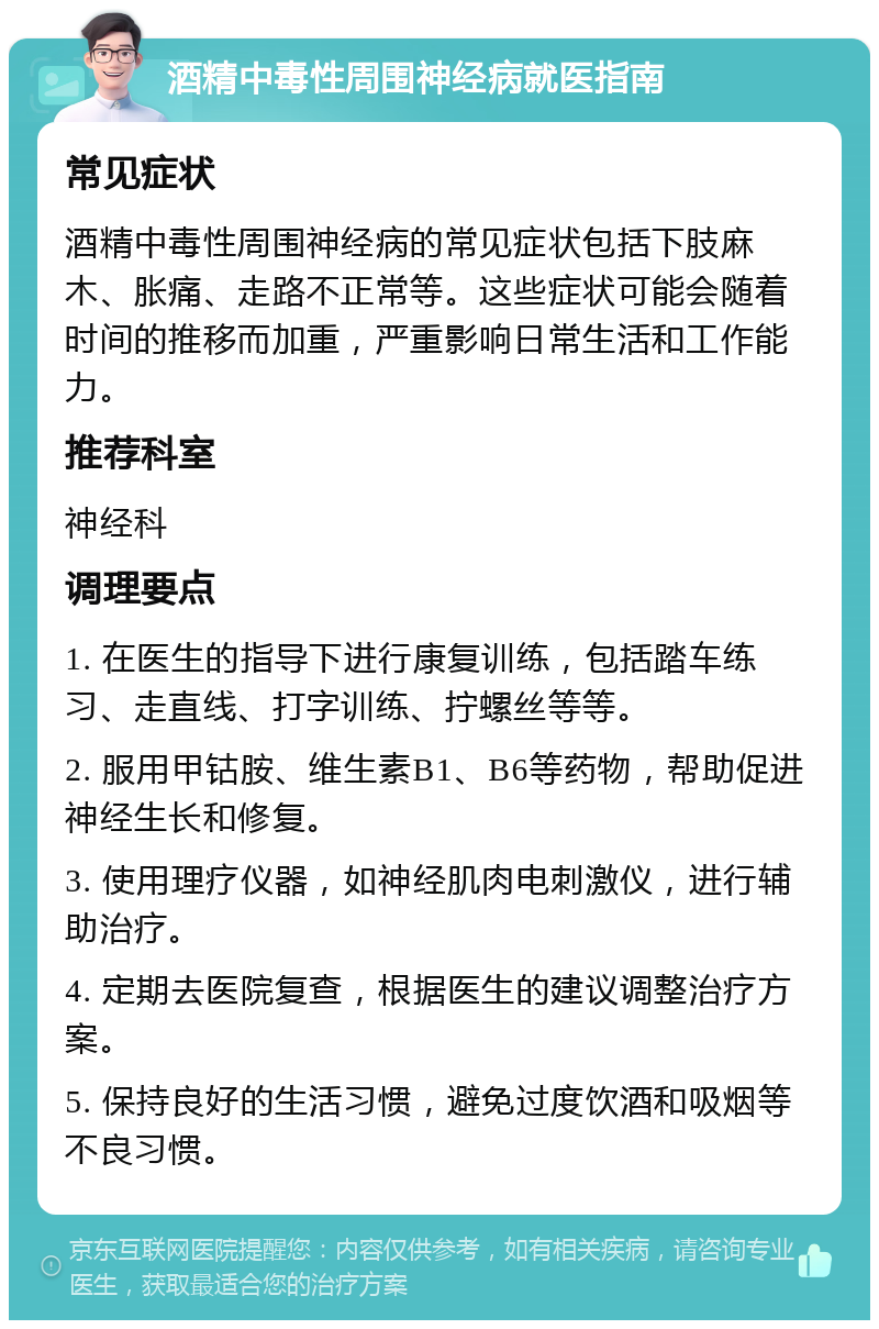 酒精中毒性周围神经病就医指南 常见症状 酒精中毒性周围神经病的常见症状包括下肢麻木、胀痛、走路不正常等。这些症状可能会随着时间的推移而加重，严重影响日常生活和工作能力。 推荐科室 神经科 调理要点 1. 在医生的指导下进行康复训练，包括踏车练习、走直线、打字训练、拧螺丝等等。 2. 服用甲钴胺、维生素B1、B6等药物，帮助促进神经生长和修复。 3. 使用理疗仪器，如神经肌肉电刺激仪，进行辅助治疗。 4. 定期去医院复查，根据医生的建议调整治疗方案。 5. 保持良好的生活习惯，避免过度饮酒和吸烟等不良习惯。