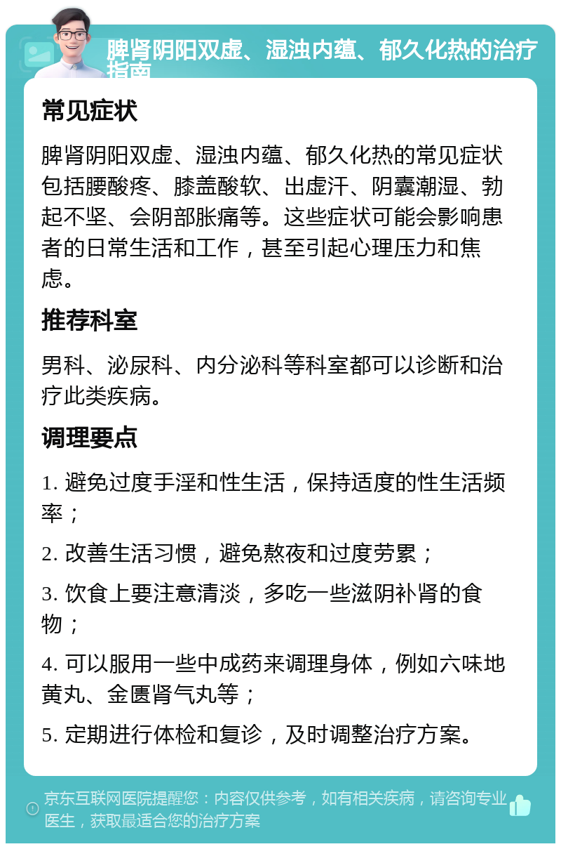 脾肾阴阳双虚、湿浊内蕴、郁久化热的治疗指南 常见症状 脾肾阴阳双虚、湿浊内蕴、郁久化热的常见症状包括腰酸疼、膝盖酸软、出虚汗、阴囊潮湿、勃起不坚、会阴部胀痛等。这些症状可能会影响患者的日常生活和工作，甚至引起心理压力和焦虑。 推荐科室 男科、泌尿科、内分泌科等科室都可以诊断和治疗此类疾病。 调理要点 1. 避免过度手淫和性生活，保持适度的性生活频率； 2. 改善生活习惯，避免熬夜和过度劳累； 3. 饮食上要注意清淡，多吃一些滋阴补肾的食物； 4. 可以服用一些中成药来调理身体，例如六味地黄丸、金匮肾气丸等； 5. 定期进行体检和复诊，及时调整治疗方案。