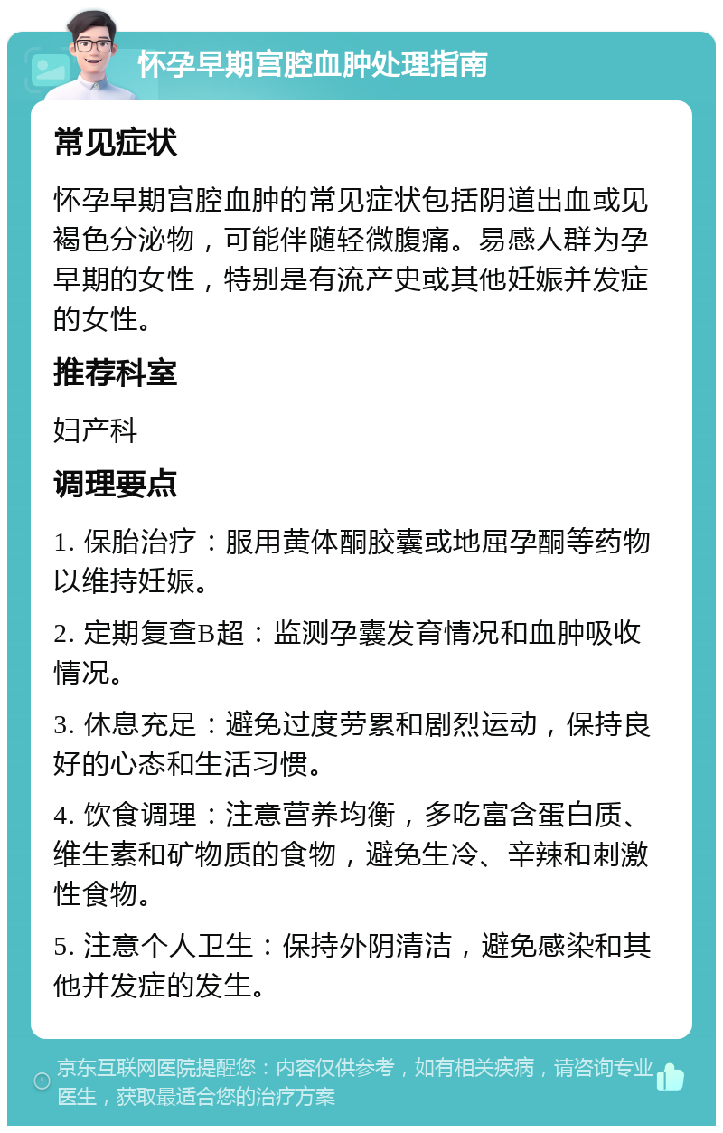 怀孕早期宫腔血肿处理指南 常见症状 怀孕早期宫腔血肿的常见症状包括阴道出血或见褐色分泌物，可能伴随轻微腹痛。易感人群为孕早期的女性，特别是有流产史或其他妊娠并发症的女性。 推荐科室 妇产科 调理要点 1. 保胎治疗：服用黄体酮胶囊或地屈孕酮等药物以维持妊娠。 2. 定期复查B超：监测孕囊发育情况和血肿吸收情况。 3. 休息充足：避免过度劳累和剧烈运动，保持良好的心态和生活习惯。 4. 饮食调理：注意营养均衡，多吃富含蛋白质、维生素和矿物质的食物，避免生冷、辛辣和刺激性食物。 5. 注意个人卫生：保持外阴清洁，避免感染和其他并发症的发生。