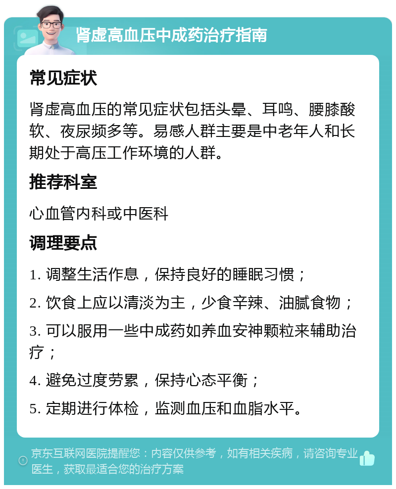 肾虚高血压中成药治疗指南 常见症状 肾虚高血压的常见症状包括头晕、耳鸣、腰膝酸软、夜尿频多等。易感人群主要是中老年人和长期处于高压工作环境的人群。 推荐科室 心血管内科或中医科 调理要点 1. 调整生活作息，保持良好的睡眠习惯； 2. 饮食上应以清淡为主，少食辛辣、油腻食物； 3. 可以服用一些中成药如养血安神颗粒来辅助治疗； 4. 避免过度劳累，保持心态平衡； 5. 定期进行体检，监测血压和血脂水平。