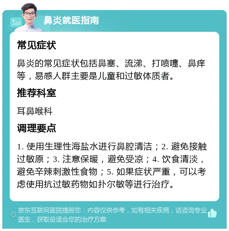 鼻炎就医指南 常见症状 鼻炎的常见症状包括鼻塞、流涕、打喷嚏、鼻痒等，易感人群主要是儿童和过敏体质者。 推荐科室 耳鼻喉科 调理要点 1. 使用生理性海盐水进行鼻腔清洁；2. 避免接触过敏原；3. 注意保暖，避免受凉；4. 饮食清淡，避免辛辣刺激性食物；5. 如果症状严重，可以考虑使用抗过敏药物如扑尔敏等进行治疗。