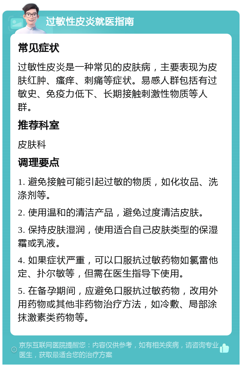 过敏性皮炎就医指南 常见症状 过敏性皮炎是一种常见的皮肤病，主要表现为皮肤红肿、瘙痒、刺痛等症状。易感人群包括有过敏史、免疫力低下、长期接触刺激性物质等人群。 推荐科室 皮肤科 调理要点 1. 避免接触可能引起过敏的物质，如化妆品、洗涤剂等。 2. 使用温和的清洁产品，避免过度清洁皮肤。 3. 保持皮肤湿润，使用适合自己皮肤类型的保湿霜或乳液。 4. 如果症状严重，可以口服抗过敏药物如氯雷他定、扑尔敏等，但需在医生指导下使用。 5. 在备孕期间，应避免口服抗过敏药物，改用外用药物或其他非药物治疗方法，如冷敷、局部涂抹激素类药物等。