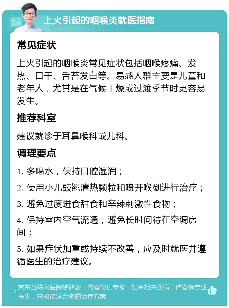 上火引起的咽喉炎就医指南 常见症状 上火引起的咽喉炎常见症状包括咽喉疼痛、发热、口干、舌苔发白等。易感人群主要是儿童和老年人，尤其是在气候干燥或过渡季节时更容易发生。 推荐科室 建议就诊于耳鼻喉科或儿科。 调理要点 1. 多喝水，保持口腔湿润； 2. 使用小儿豉翘清热颗粒和喷开喉剑进行治疗； 3. 避免过度进食甜食和辛辣刺激性食物； 4. 保持室内空气流通，避免长时间待在空调房间； 5. 如果症状加重或持续不改善，应及时就医并遵循医生的治疗建议。