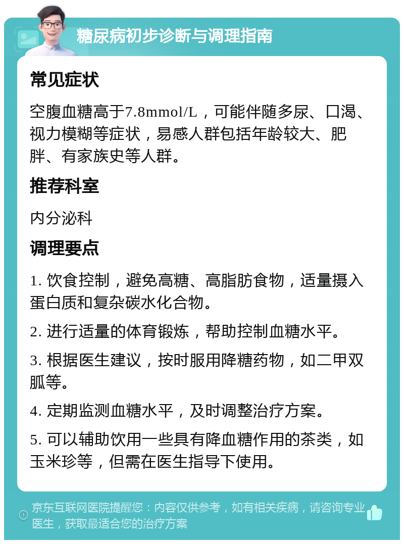 糖尿病初步诊断与调理指南 常见症状 空腹血糖高于7.8mmol/L，可能伴随多尿、口渴、视力模糊等症状，易感人群包括年龄较大、肥胖、有家族史等人群。 推荐科室 内分泌科 调理要点 1. 饮食控制，避免高糖、高脂肪食物，适量摄入蛋白质和复杂碳水化合物。 2. 进行适量的体育锻炼，帮助控制血糖水平。 3. 根据医生建议，按时服用降糖药物，如二甲双胍等。 4. 定期监测血糖水平，及时调整治疗方案。 5. 可以辅助饮用一些具有降血糖作用的茶类，如玉米珍等，但需在医生指导下使用。