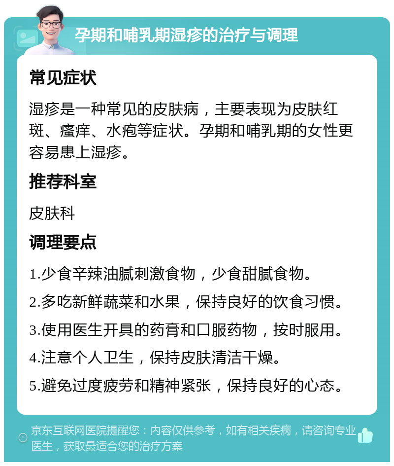 孕期和哺乳期湿疹的治疗与调理 常见症状 湿疹是一种常见的皮肤病，主要表现为皮肤红斑、瘙痒、水疱等症状。孕期和哺乳期的女性更容易患上湿疹。 推荐科室 皮肤科 调理要点 1.少食辛辣油腻刺激食物，少食甜腻食物。 2.多吃新鲜蔬菜和水果，保持良好的饮食习惯。 3.使用医生开具的药膏和口服药物，按时服用。 4.注意个人卫生，保持皮肤清洁干燥。 5.避免过度疲劳和精神紧张，保持良好的心态。