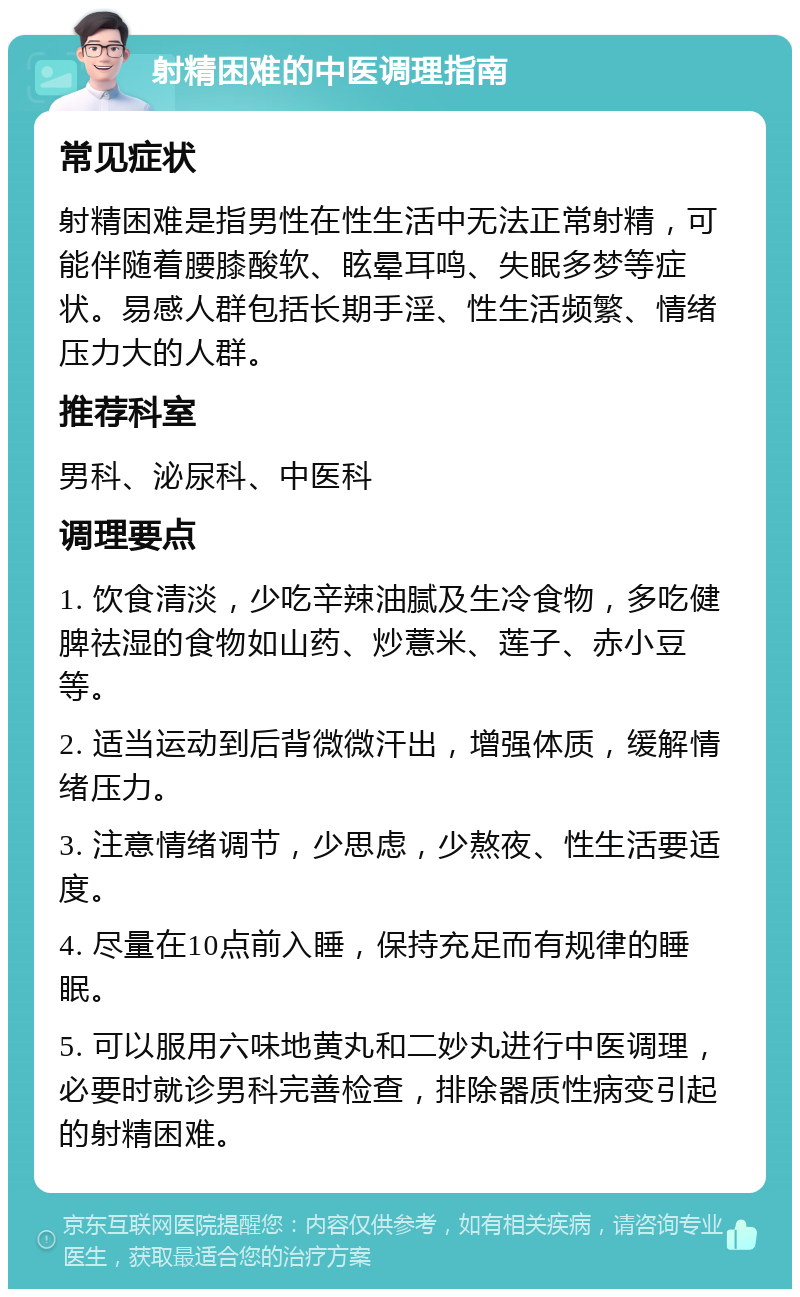 射精困难的中医调理指南 常见症状 射精困难是指男性在性生活中无法正常射精，可能伴随着腰膝酸软、眩晕耳鸣、失眠多梦等症状。易感人群包括长期手淫、性生活频繁、情绪压力大的人群。 推荐科室 男科、泌尿科、中医科 调理要点 1. 饮食清淡，少吃辛辣油腻及生冷食物，多吃健脾祛湿的食物如山药、炒薏米、莲子、赤小豆等。 2. 适当运动到后背微微汗出，增强体质，缓解情绪压力。 3. 注意情绪调节，少思虑，少熬夜、性生活要适度。 4. 尽量在10点前入睡，保持充足而有规律的睡眠。 5. 可以服用六味地黄丸和二妙丸进行中医调理，必要时就诊男科完善检查，排除器质性病变引起的射精困难。