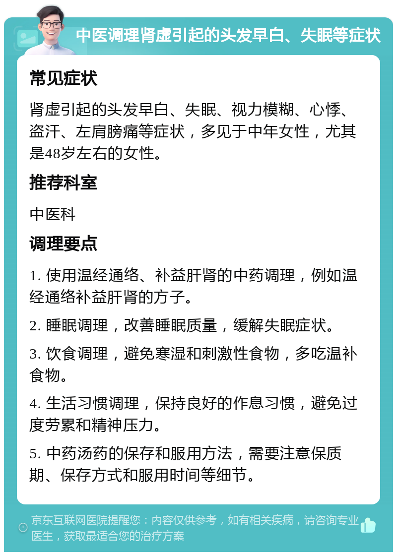 中医调理肾虚引起的头发早白、失眠等症状 常见症状 肾虚引起的头发早白、失眠、视力模糊、心悸、盗汗、左肩膀痛等症状，多见于中年女性，尤其是48岁左右的女性。 推荐科室 中医科 调理要点 1. 使用温经通络、补益肝肾的中药调理，例如温经通络补益肝肾的方子。 2. 睡眠调理，改善睡眠质量，缓解失眠症状。 3. 饮食调理，避免寒湿和刺激性食物，多吃温补食物。 4. 生活习惯调理，保持良好的作息习惯，避免过度劳累和精神压力。 5. 中药汤药的保存和服用方法，需要注意保质期、保存方式和服用时间等细节。